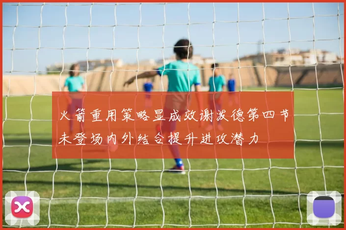 火箭重用策略显成效谢泼德第四节未登场内外结合提升进攻潜力