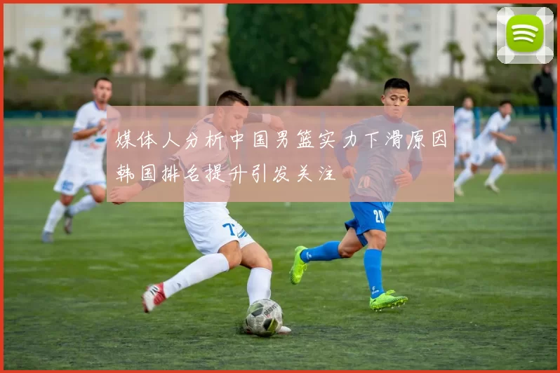 媒体人分析中国男篮实力下滑原因韩国排名提升引发关注