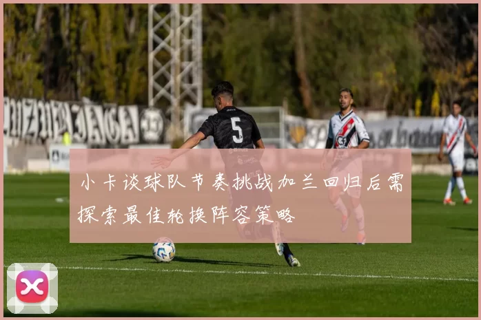 小卡谈球队节奏挑战加兰回归后需探索最佳轮换阵容策略
