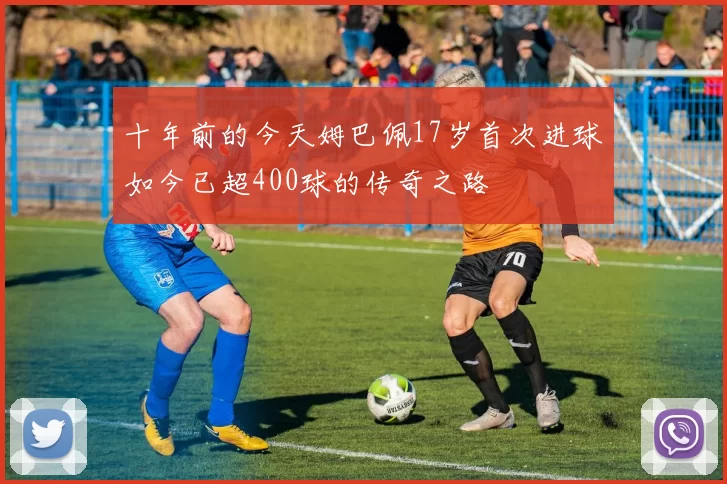 十年前的今天姆巴佩17岁首次进球如今已超400球的传奇之路