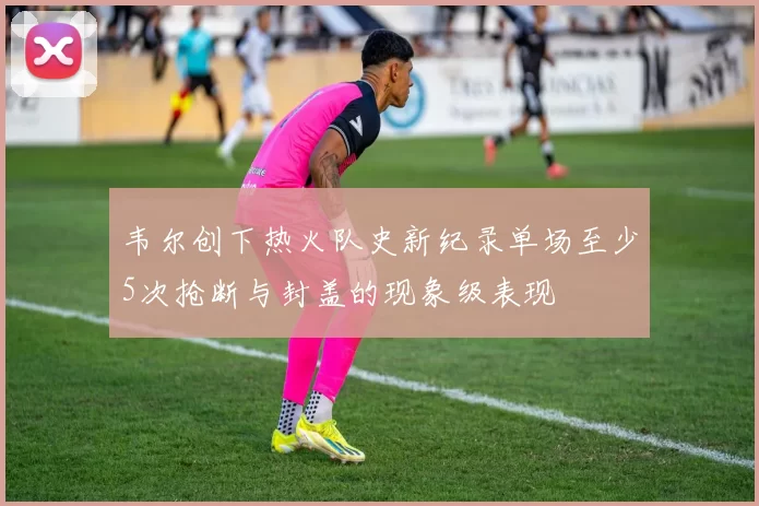 韦尔创下热火队史新纪录单场至少5次抢断与封盖的现象级表现